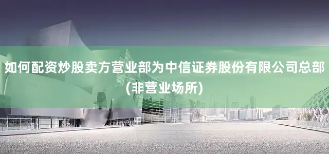 如何配资炒股卖方营业部为中信证券股份有限公司总部(非营业场所)