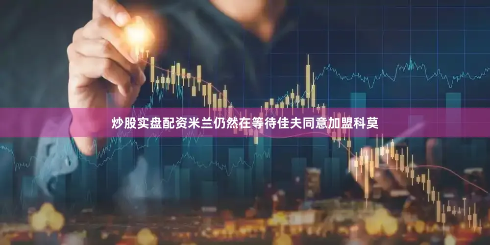 炒股实盘配资米兰仍然在等待佳夫同意加盟科莫