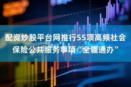 配资炒股平台网推行55项高频社会保险公共服务事项“全疆通办”