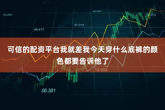 可信的配资平台我就差我今天穿什么底裤的颜色都要告诉他了