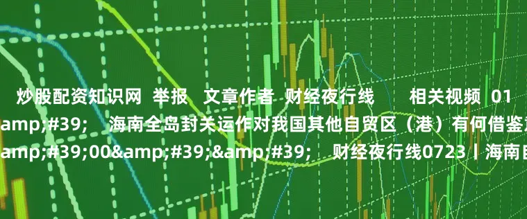 炒股配资知识网 举报 文章作者 财经夜行线 相关视频 01'18'' 海南全岛封关运作对我国其他自贸区(港)有何借鉴意义? 0 19分钟前 40'00'' 财经夜行线0723丨海南自由贸易港封关将于今年12月18日启动 日美达成贸易协议 98 1小时前 10'40'&#