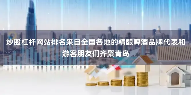 炒股杠杆网站排名来自全国各地的精酿啤酒品牌代表和游客朋友们齐聚青岛