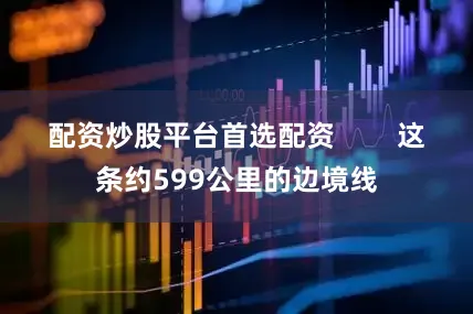 配资炒股平台首选配资        这条约599公里的边境线