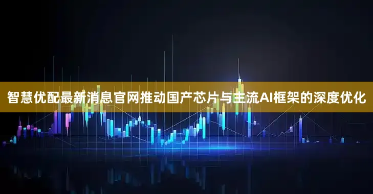 智慧优配最新消息官网推动国产芯片与主流AI框架的深度优化